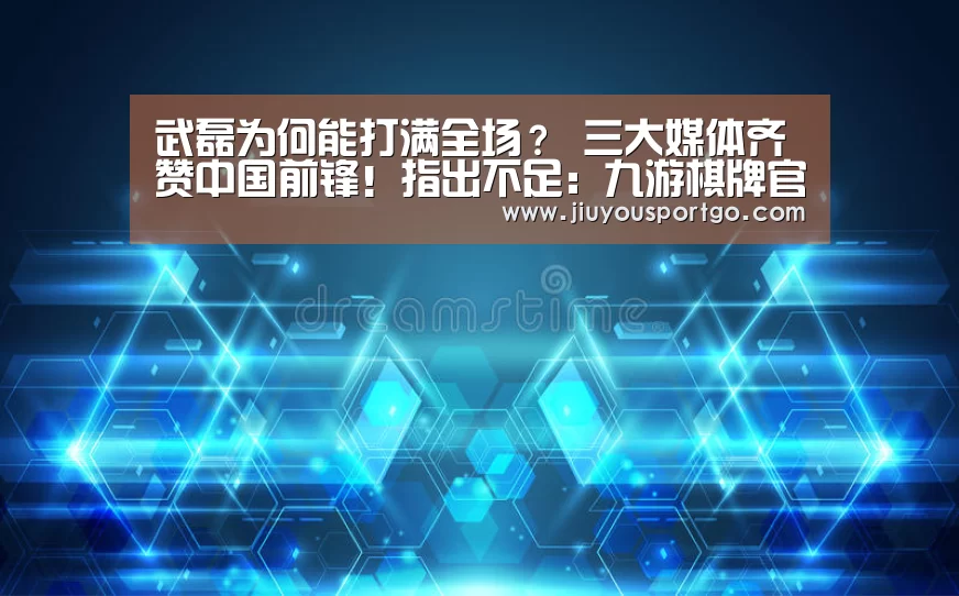 武磊为何能打满全场？ 三大媒体齐赞中国前锋！指出不足：九游棋牌官网(图4)